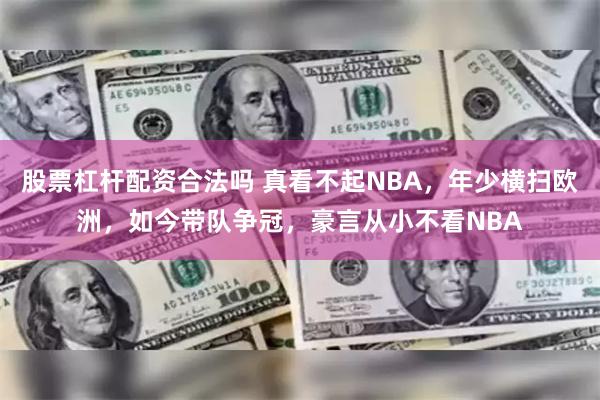 股票杠杆配资合法吗 真看不起NBA，年少横扫欧洲，如今带队争冠，豪言从小不看NBA