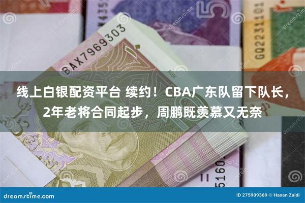 线上白银配资平台 续约！CBA广东队留下队长，2年老将合同起步，周鹏既羡慕又无奈