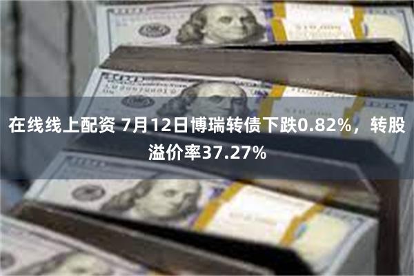 在线线上配资 7月12日博瑞转债下跌0.82%，转股溢价率37.27%