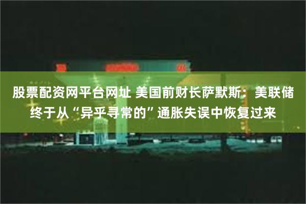 股票配资网平台网址 美国前财长萨默斯：美联储终于从“异乎寻常的”通胀失误中恢复过来